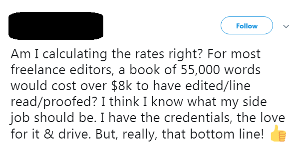 An unnamed editor on Twitter: Am I calculating the rates right? For most freelance editors, a book of 55,000 words would cost over $8k to have edited/line read/proofed? I think I know what my side job should be. I have the credentials, the love for it & the drive. But, really, that bottom line!